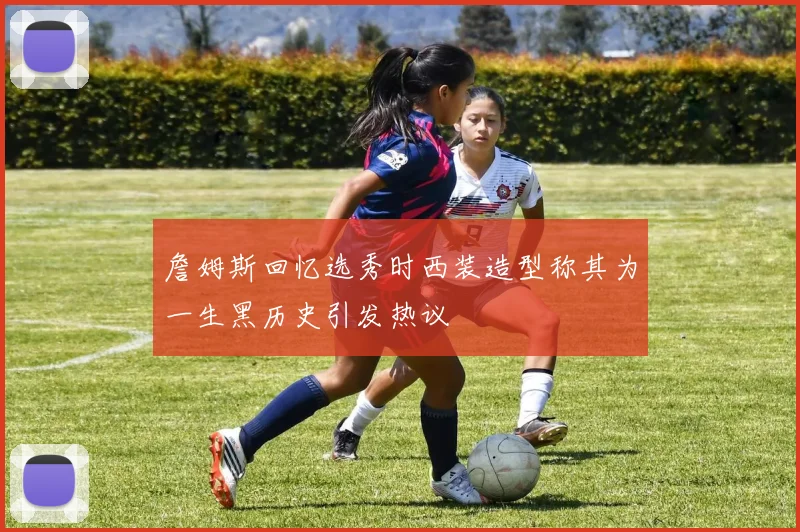 詹姆斯回忆选秀时西装造型称其为一生黑历史引发热议