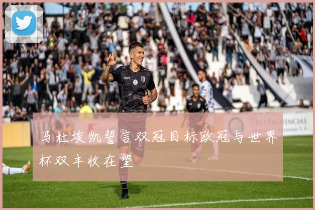 马杜埃凯誓言双冠目标欧冠与世界杯双丰收在望