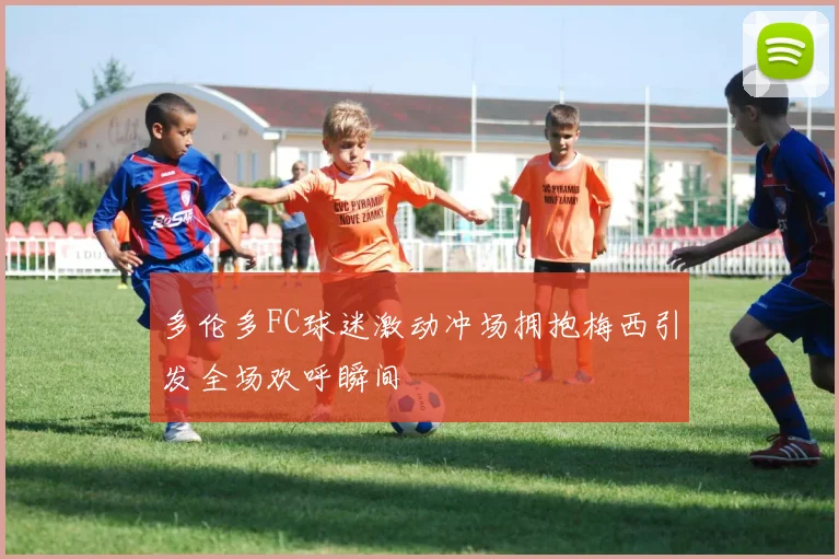 多伦多FC球迷激动冲场拥抱梅西引发全场欢呼瞬间