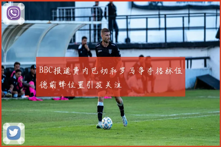 BBC报道费内巴切和罗马争夺格林伍德前锋位置引发关注