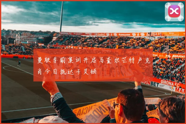 曼联季前集训开启马奎尔芒特卢克肖今日抵达卡灵顿