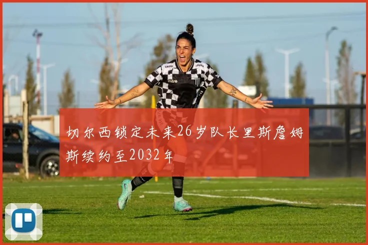 切尔西锁定未来26岁队长里斯詹姆斯续约至2032年