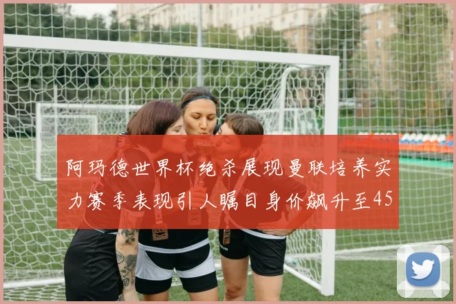 阿玛德世界杯绝杀展现曼联培养实力赛季表现引人瞩目身价飙升至4500万欧