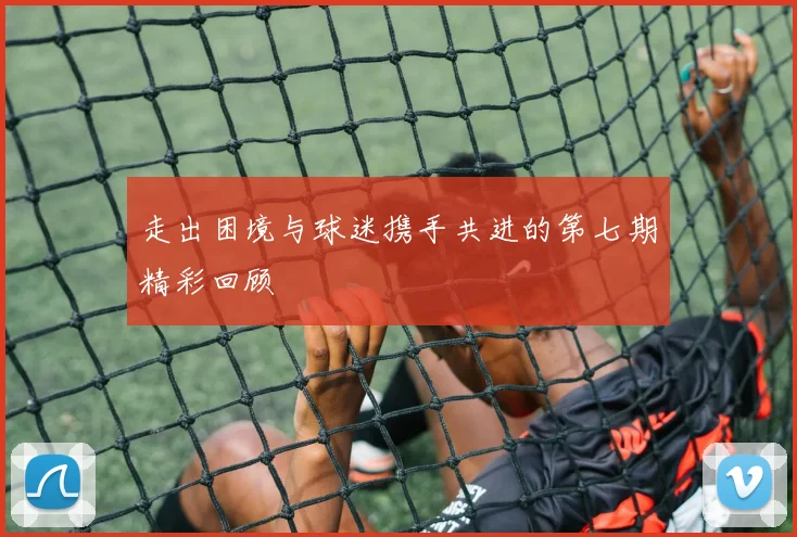 走出困境与球迷携手共进的第七期精彩回顾