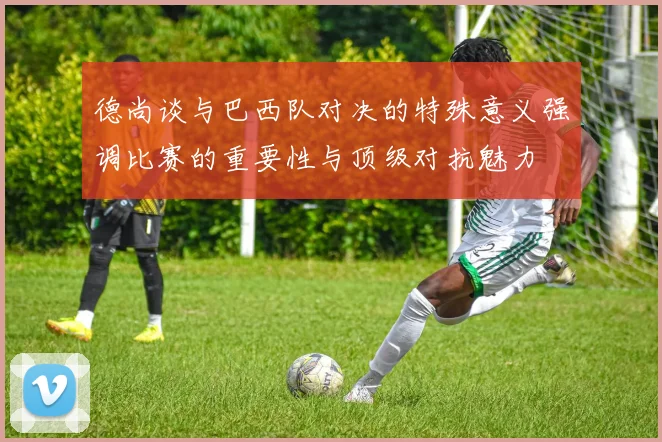 德尚谈与巴西队对决的特殊意义强调比赛的重要性与顶级对抗魅力