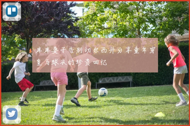 库库妻子告别切尔西并分享童年穿皇马球衣的珍贵回忆