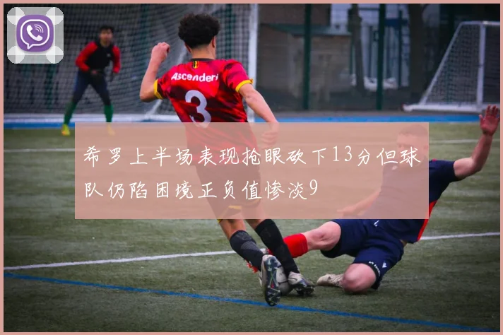 希罗上半场表现抢眼砍下13分但球队仍陷困境正负值惨淡9
