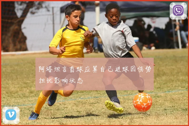 阿塔坦言首球应算自己进球因伤势担忧影响状态