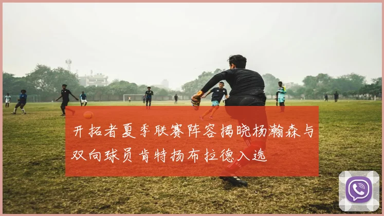 开拓者夏季联赛阵容揭晓杨瀚森与双向球员肯特扬布拉德入选