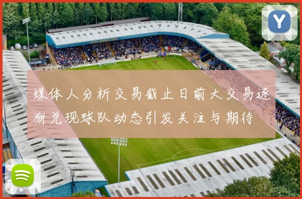 媒体人分析交易截止日前大交易逐渐兑现球队动态引发关注与期待