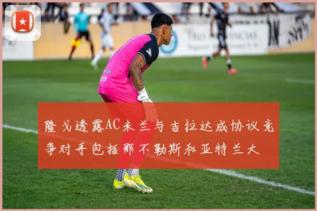 隆戈透露AC米兰与吉拉达成协议竞争对手包括那不勒斯和亚特兰大
