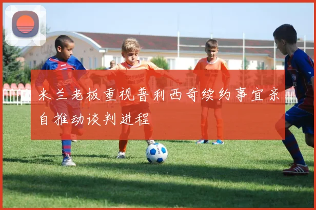 米兰老板重视普利西奇续约事宜亲自推动谈判进程