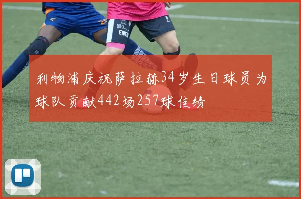 利物浦庆祝萨拉赫34岁生日球员为球队贡献442场257球佳绩