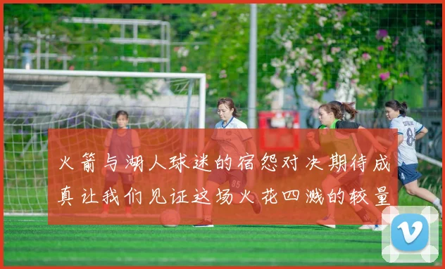 火箭与湖人球迷的宿怨对决期待成真让我们见证这场火花四溅的较量
