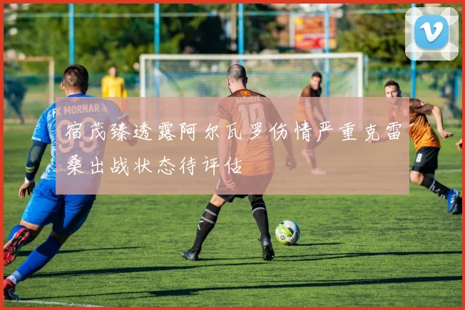 宿茂臻透露阿尔瓦罗伤情严重克雷桑出战状态待评估