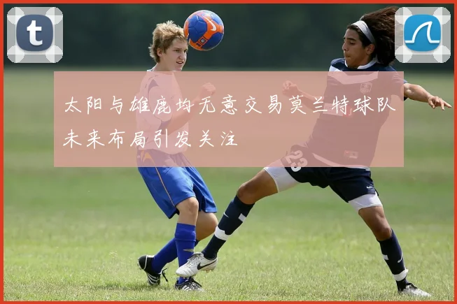 太阳与雄鹿均无意交易莫兰特球队未来布局引发关注