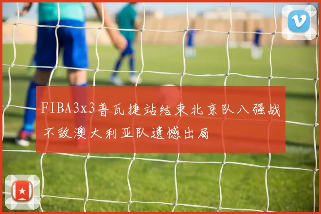 FIBA3x3普瓦捷站结束北京队八强战不敌澳大利亚队遗憾出局