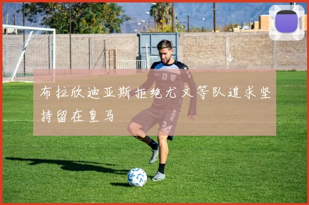 布拉欣迪亚斯拒绝尤文等队追求坚持留在皇马