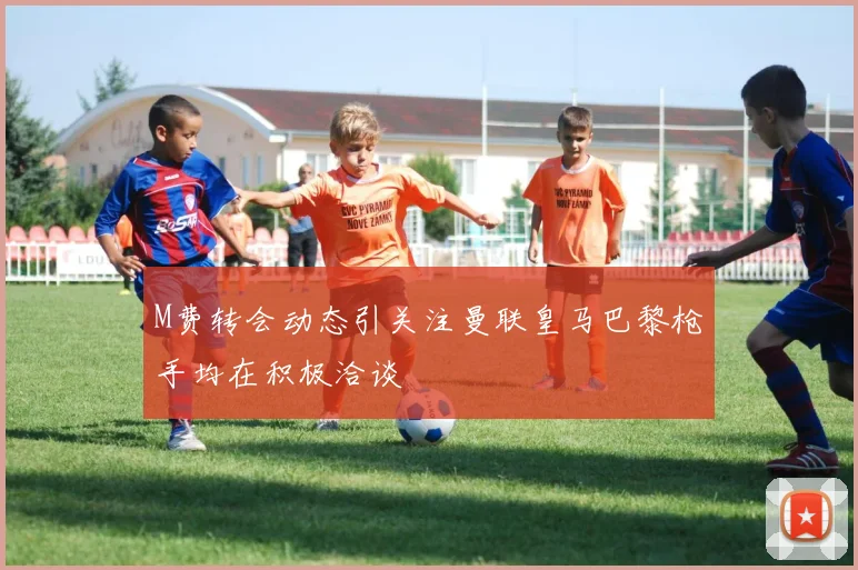M费转会动态引关注曼联皇马巴黎枪手均在积极洽谈