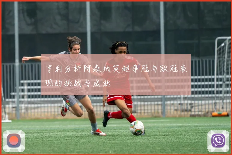 亨利分析阿森纳英超争冠与欧冠表现的挑战与成就
