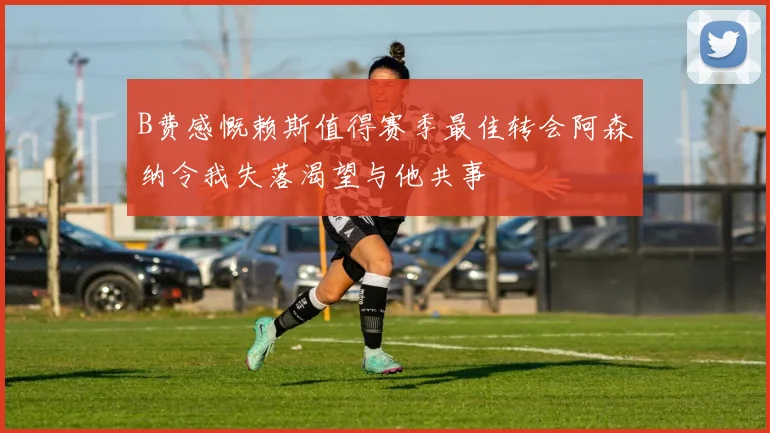 B费感慨赖斯值得赛季最佳转会阿森纳令我失落渴望与他共事