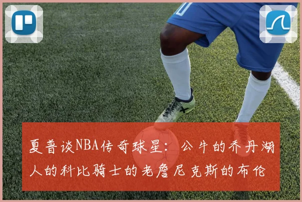 夏普谈NBA传奇球星：公牛的乔丹湖人的科比骑士的老詹尼克斯的布伦森