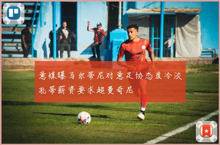 意媒曝马尔蒂尼对意足协态度冷淡孔蒂薪资要求超曼奇尼
