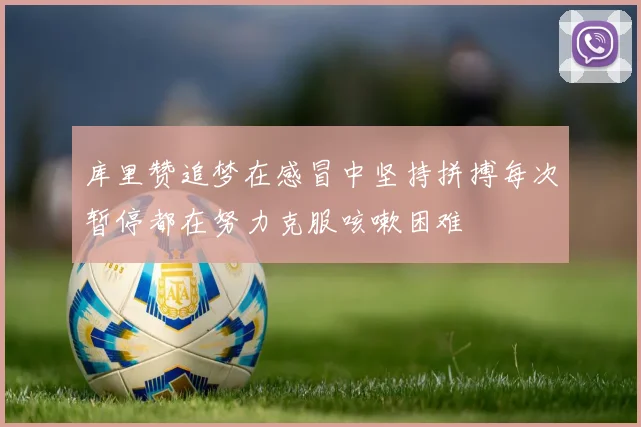 库里赞追梦在感冒中坚持拼搏每次暂停都在努力克服咳嗽困难