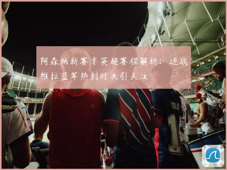 阿森纳新赛季英超赛程解析：连战维拉蓝军热刺对决引关注